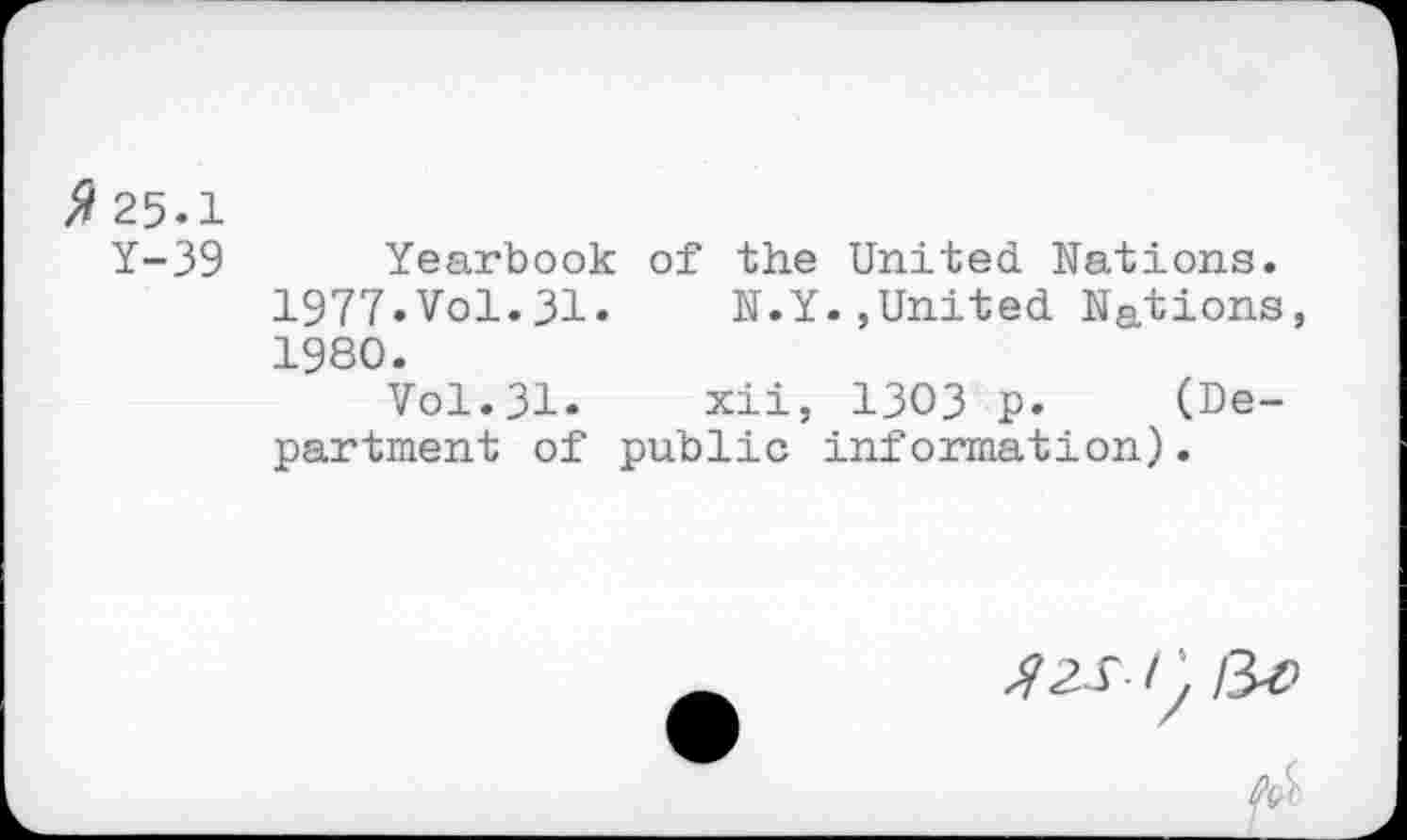 ﻿ft 25.1
Y-39 Yearbook of the United Nations.
1977.Vol.31.	N.Y.,United Nations,
1980.
Vol.31. xii, 1303 p. (Department of public information).